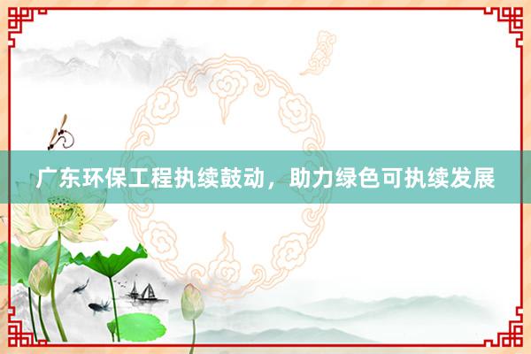 广东环保工程执续鼓动，助力绿色可执续发展
