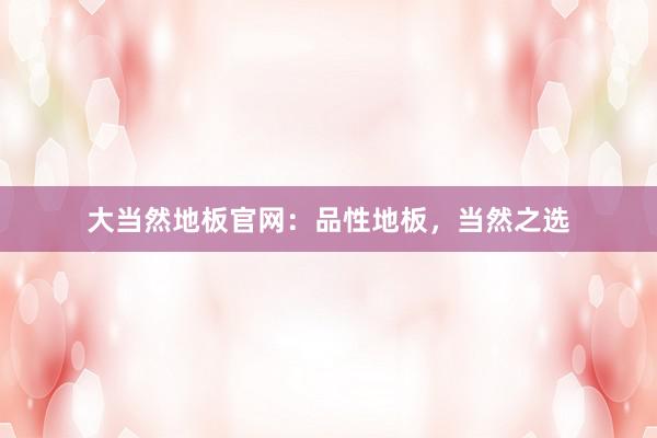 大当然地板官网：品性地板，当然之选